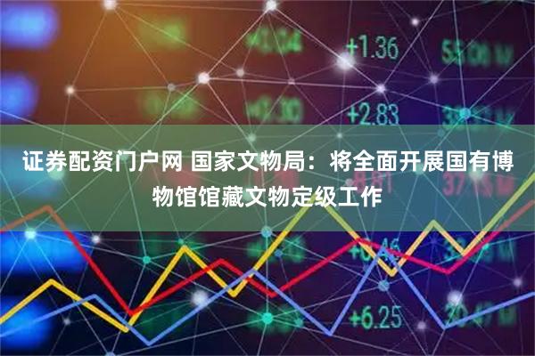 证券配资门户网 国家文物局：将全面开展国有博物馆馆藏文物定级工作
