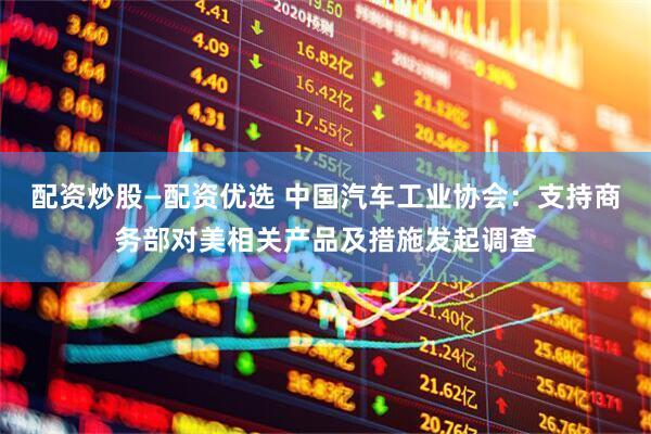 配资炒股—配资优选 中国汽车工业协会：支持商务部对美相关产品及措施发起调查