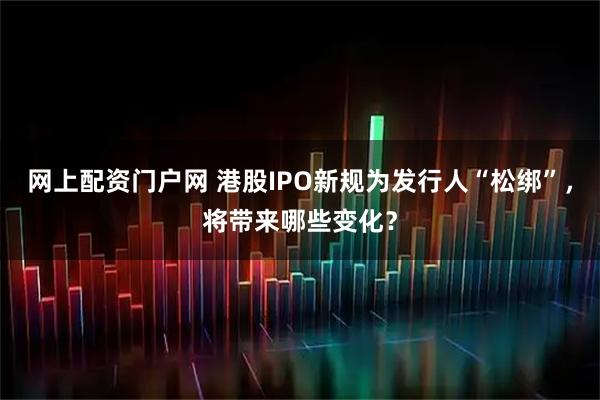 网上配资门户网 港股IPO新规为发行人“松绑”，将带来哪些变化？