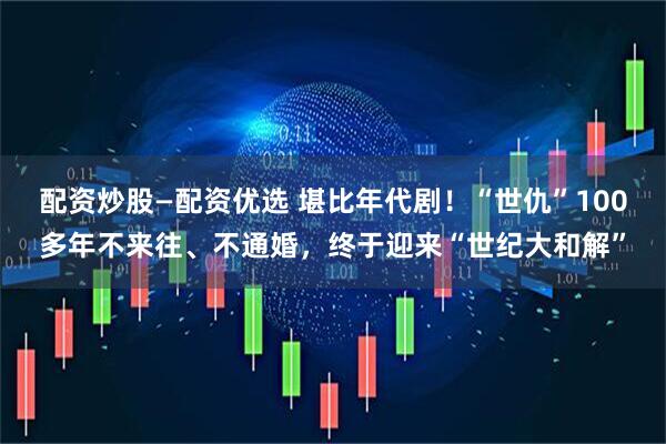 配资炒股—配资优选 堪比年代剧！“世仇”100多年不来往、不通婚，终于迎来“世纪大和解”