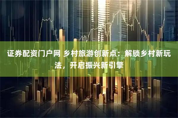 证券配资门户网 乡村旅游创新点：解锁乡村新玩法，开启振兴新引擎