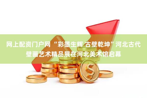网上配资门户网 “彩墨生辉 古壁乾坤”河北古代壁画艺术精品展在河北美术馆启幕
