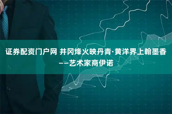 证券配资门户网 井冈烽火映丹青·黄洋界上翰墨香——艺术家商伊诺