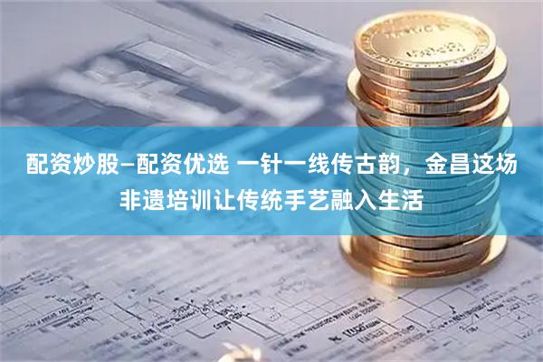 配资炒股—配资优选 一针一线传古韵，金昌这场非遗培训让传统手艺融入生活