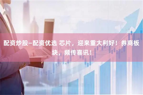 配资炒股—配资优选 芯片，迎来重大利好！券商板块，频传喜讯！