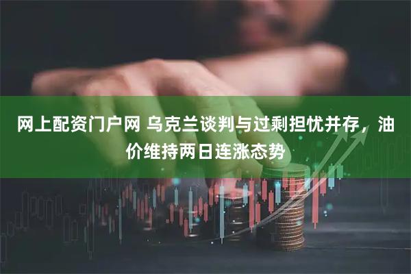 网上配资门户网 乌克兰谈判与过剩担忧并存，油价维持两日连涨态势