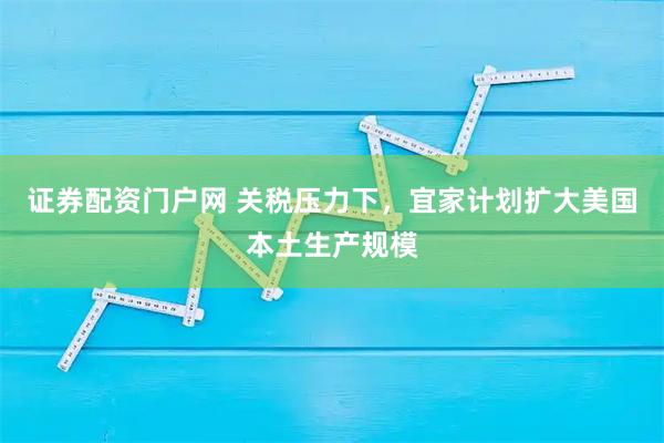 证券配资门户网 关税压力下，宜家计划扩大美国本土生产规模