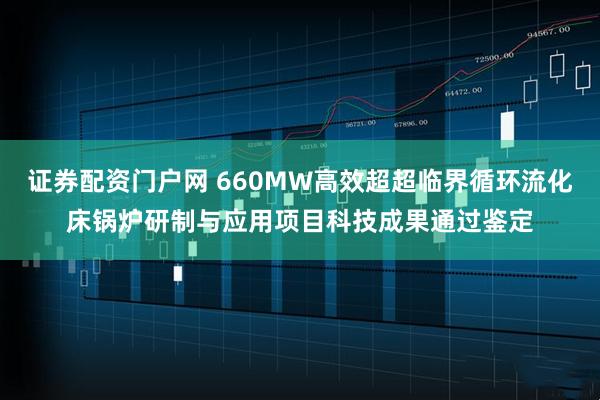 证券配资门户网 660MW高效超超临界循环流化床锅炉研制与应用项目科技成果通过鉴定