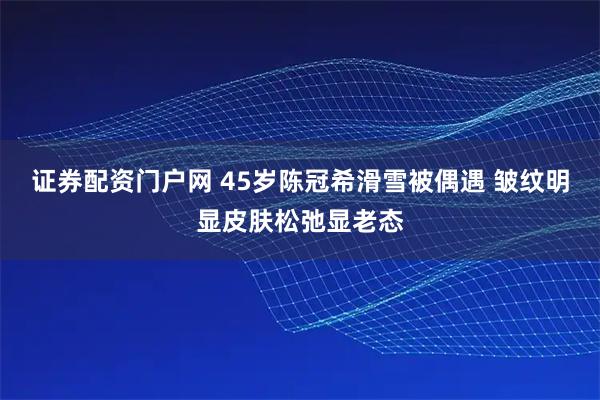 证券配资门户网 45岁陈冠希滑雪被偶遇 皱纹明显皮肤松弛显老态