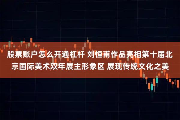 股票账户怎么开通杠杆 刘恒甫作品亮相第十届北京国际美术双年展主形象区 展现传统文化之美