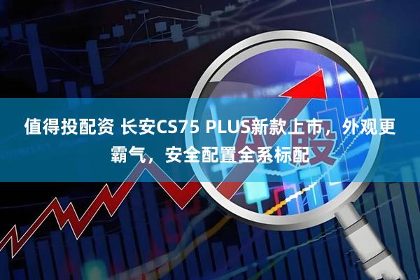 值得投配资 长安CS75 PLUS新款上市，外观更霸气，安全配置全系标配