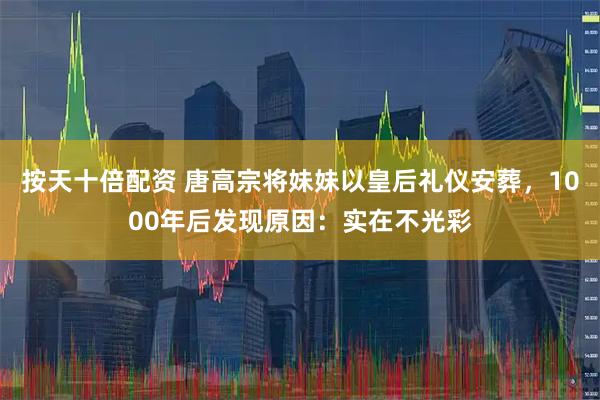 按天十倍配资 唐高宗将妹妹以皇后礼仪安葬，1000年后发现原因：实在不光彩