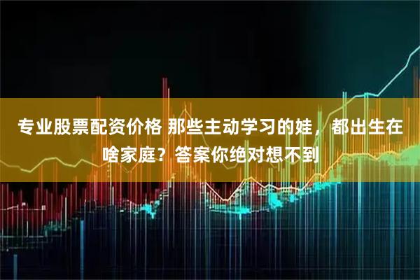 专业股票配资价格 那些主动学习的娃，都出生在啥家庭？答案你绝对想不到