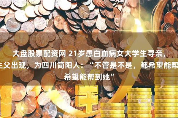 大盘股票配资网 21岁患白血病女大学生寻亲，疑似生父出现，为四川简阳人：“不管是不是，都希望能帮到她”