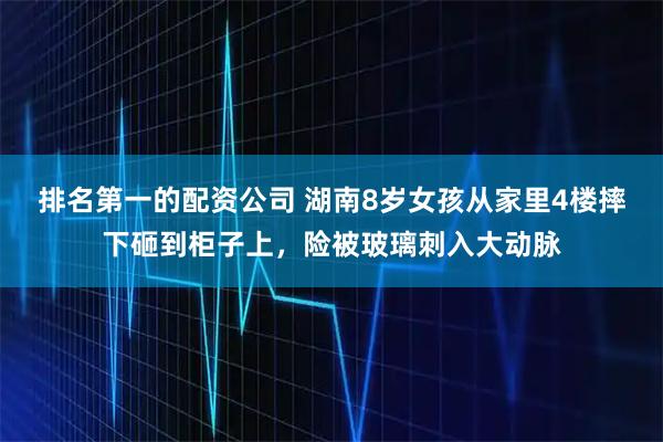 排名第一的配资公司 湖南8岁女孩从家里4楼摔下砸到柜子上，险被玻璃刺入大动脉