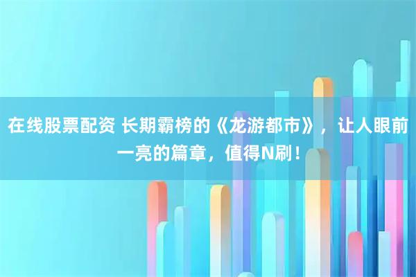 在线股票配资 长期霸榜的《龙游都市》，让人眼前一亮的篇章，值得N刷！