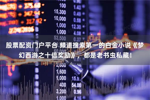 股票配资门户平台 频道搜索第一的白金小说《梦幻西游之十倍奖励》，都是老书虫私藏！