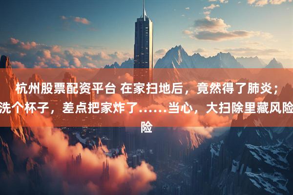 杭州股票配资平台 在家扫地后，竟然得了肺炎；洗个杯子，差点把家炸了……当心，大扫除里藏风险