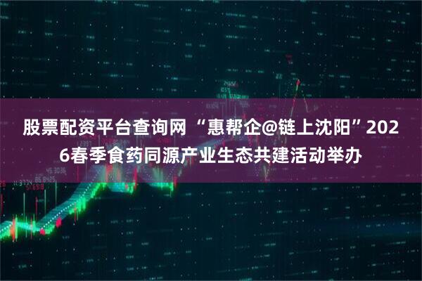 股票配资平台查询网 “惠帮企@链上沈阳”2026春季食药同源产业生态共建活动举办