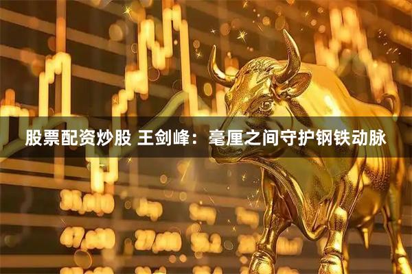 股票配资炒股 王剑峰：毫厘之间守护钢铁动脉