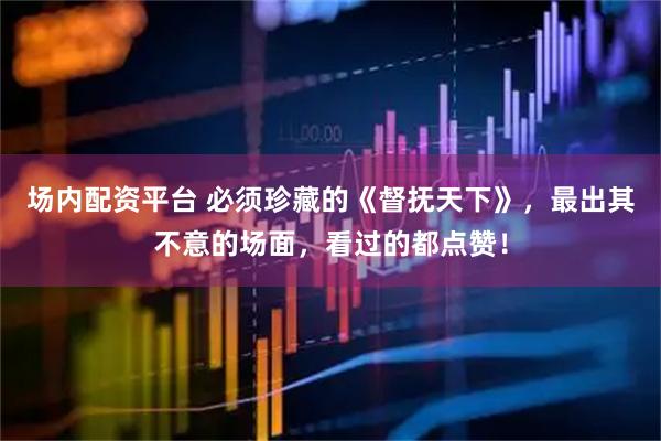 场内配资平台 必须珍藏的《督抚天下》，最出其不意的场面，看过的都点赞！