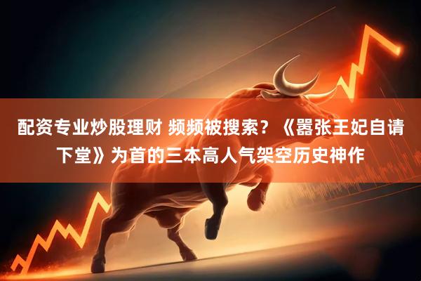 配资专业炒股理财 频频被搜索？《嚣张王妃自请下堂》为首的三本高人气架空历史神作