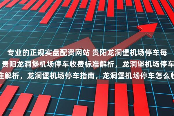 专业的正规实盘配资网站 贵阳龙洞堡机场停车每天10元？附停车攻略，贵阳龙洞堡机场停车收费标准解析，龙洞堡机场停车指南，龙洞堡机场停车怎么收费