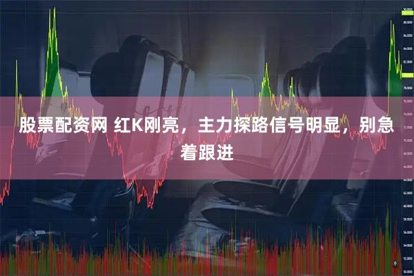 股票配资网 红K刚亮，主力探路信号明显，别急着跟进