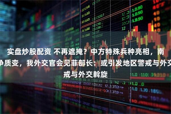 实盘炒股配资 不再遮掩？中方特殊兵种亮相，南海斗争质变，我外交官会见菲部长：或引发地区警戒与外交斡旋