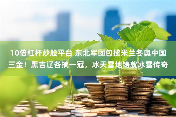 10倍杠杆炒股平台 东北军团包揽米兰冬奥中国三金！黑吉辽各摘一冠，冰天雪地铸就冰雪传奇