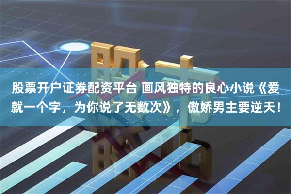 股票开户证券配资平台 画风独特的良心小说《爱就一个字，为你说了无数次》，傲娇男主要逆天！