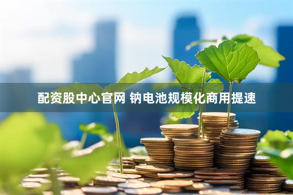 配资股中心官网 钠电池规模化商用提速