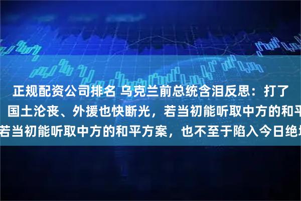 正规配资公司排名 乌克兰前总统含泪反思：打了四年，战火兵员快没了、国土沦丧、外援也快断光，若当初能听取中方的和平方案，也不至于陷入今日绝境！