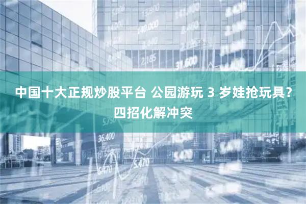 中国十大正规炒股平台 公园游玩 3 岁娃抢玩具？四招化解冲突