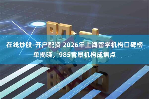 在线炒股-开户配资 2026年上海留学机构口碑榜单揭晓，985背景机构成焦点