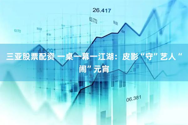 三亚股票配资 一桌一幕一江湖：皮影“守”艺人“闹”元宵