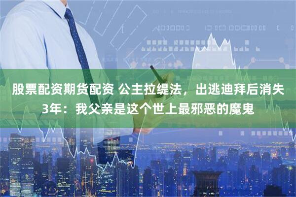 股票配资期货配资 公主拉缇法，出逃迪拜后消失3年：我父亲是这个世上最邪恶的魔鬼