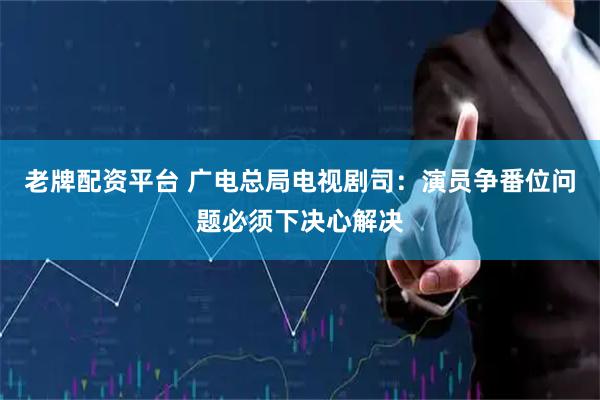 老牌配资平台 广电总局电视剧司：演员争番位问题必须下决心解决