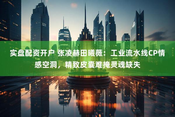 实盘配资开户 张凌赫田曦薇：工业流水线CP情感空洞，精致皮囊难掩灵魂缺失