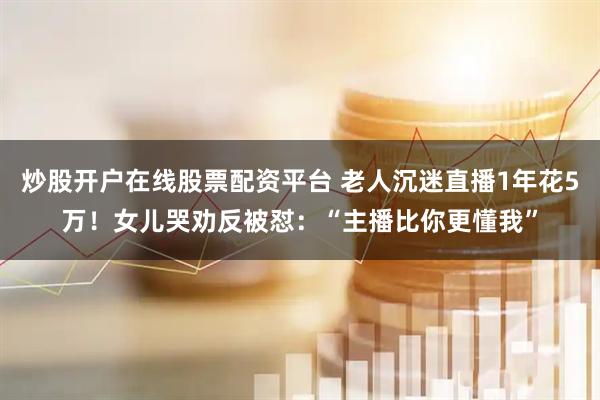 炒股开户在线股票配资平台 老人沉迷直播1年花5万！女儿哭劝反被怼：“主播比你更懂我”
