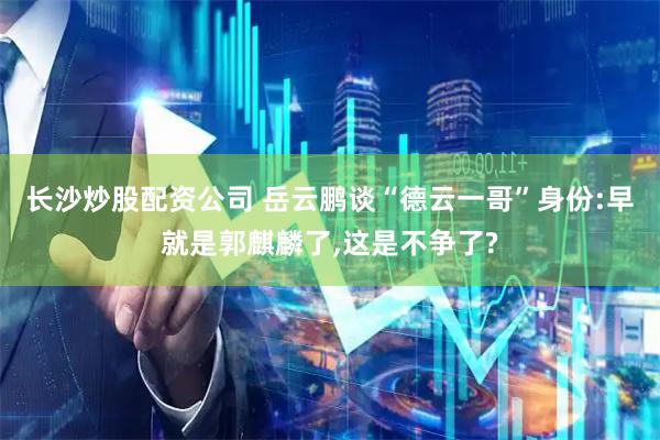 长沙炒股配资公司 岳云鹏谈“德云一哥”身份:早就是郭麒麟了,这是不争了?