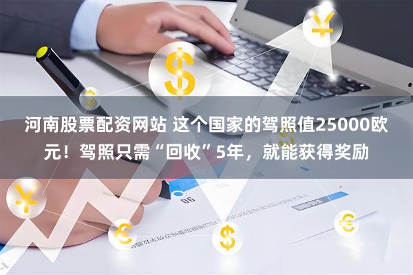 河南股票配资网站 这个国家的驾照值25000欧元！驾照只需“回收”5年，就能获得奖励
