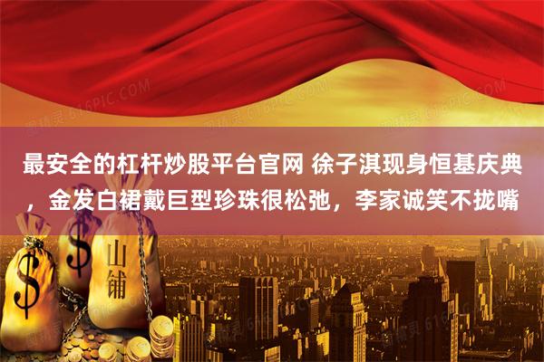 最安全的杠杆炒股平台官网 徐子淇现身恒基庆典，金发白裙戴巨型珍珠很松弛，李家诚笑不拢嘴