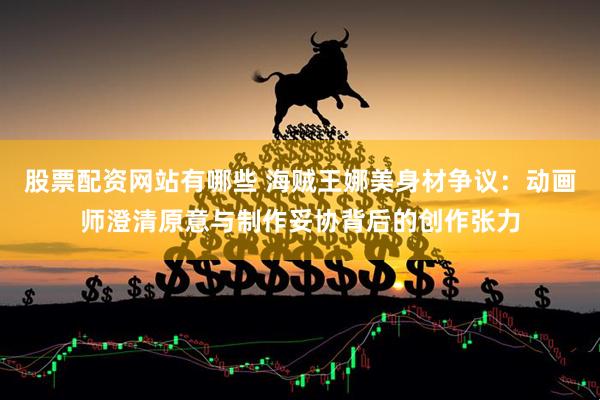 股票配资网站有哪些 海贼王娜美身材争议：动画师澄清原意与制作妥协背后的创作张力