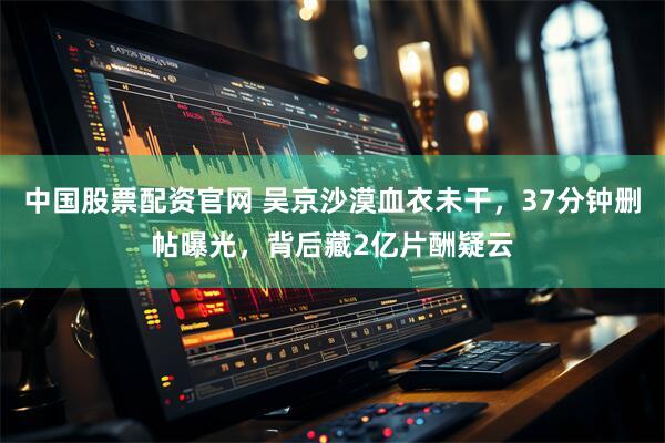 中国股票配资官网 吴京沙漠血衣未干，37分钟删帖曝光，背后藏2亿片酬疑云