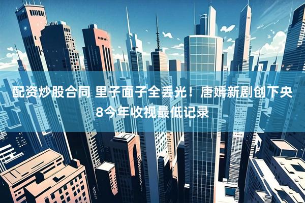 配资炒股合同 里子面子全丢光！唐嫣新剧创下央8今年收视最低记录
