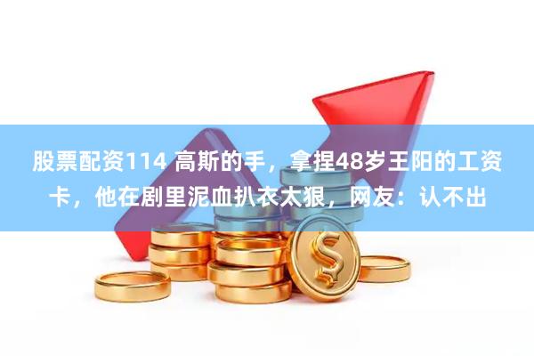 股票配资114 高斯的手，拿捏48岁王阳的工资卡，他在剧里泥血扒衣太狠，网友：认不出