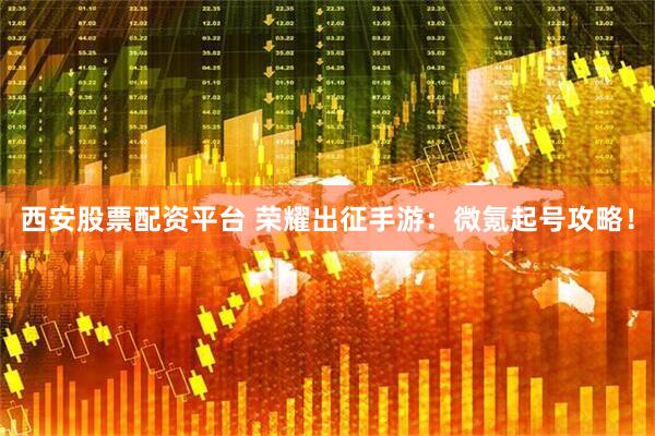 西安股票配资平台 荣耀出征手游：微氪起号攻略！