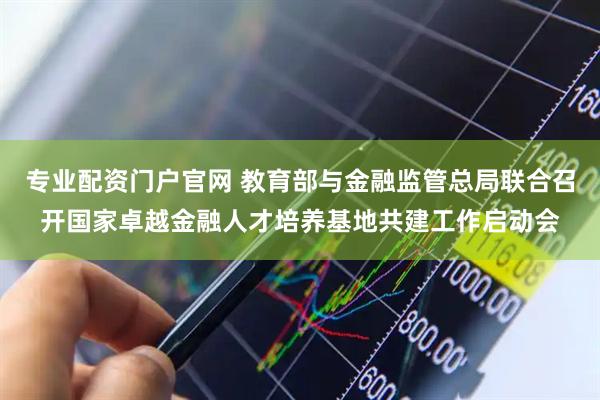 专业配资门户官网 教育部与金融监管总局联合召开国家卓越金融人才培养基地共建工作启动会